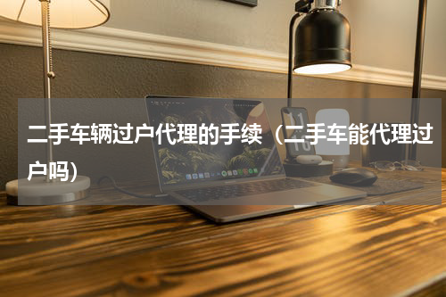 二手车辆过户代理的手续（二手车能代理过户吗）