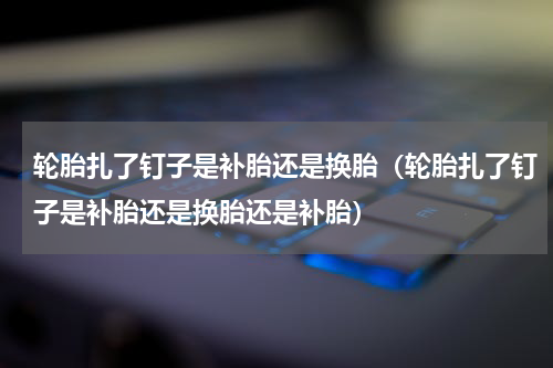 轮胎扎了钉子是补胎还是换胎（轮胎扎了钉子是补胎还是换胎还是补胎）
