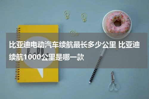 比亚迪电动汽车续航最长多少公里 比亚迪续航1000公里是哪一款