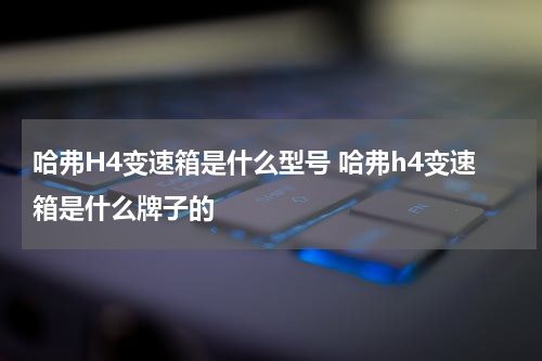 哈弗H4变速箱是什么型号 哈弗h4变速箱是什么牌子的