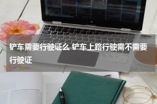 铲车需要行驶证么 铲车上路行驶需不需要行驶证