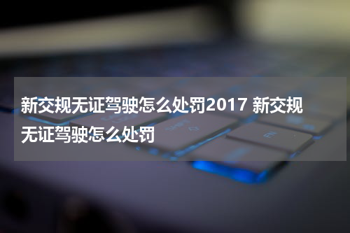 新交规无证驾驶怎么处罚2017 新交规无证驾驶怎么处罚