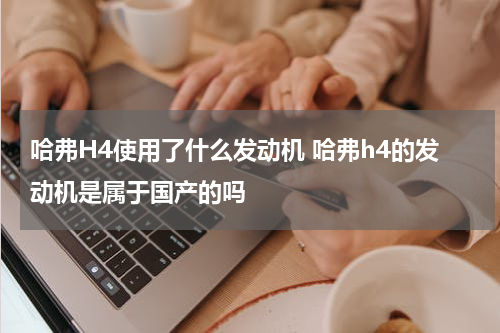 哈弗H4使用了什么发动机 哈弗h4的发动机是属于国产的吗