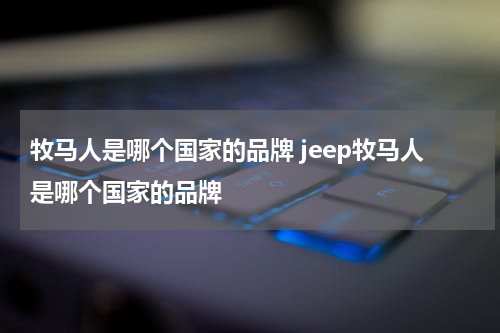 牧马人是哪个国家的品牌 jeep牧马人是哪个国家的品牌