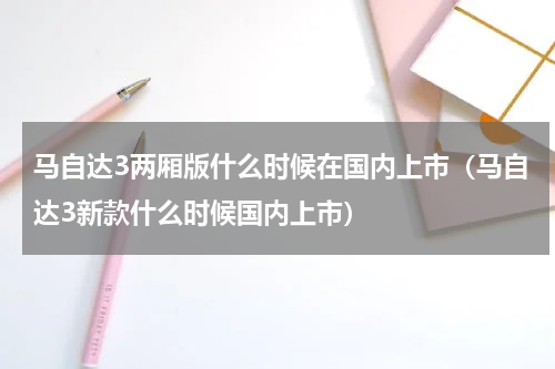 马自达3两厢版什么时候在国内上市（马自达3新款什么时候国内上市）