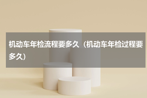 机动车年检流程要多久（机动车年检过程要多久）