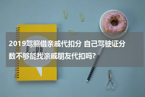 2019驾照借亲戚代扣分 自己驾驶证分数不够能找亲戚朋友代扣吗?
