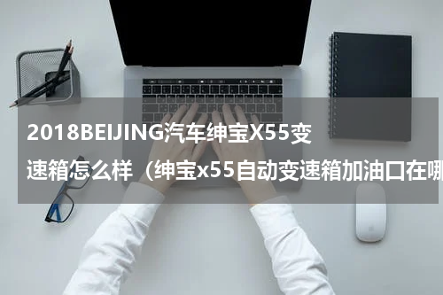 2018BEIJING汽车绅宝X55变速箱怎么样（绅宝x55自动变速箱加油口在哪里）