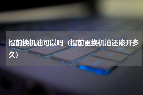 提前换机油可以吗（提前更换机油还能开多久）