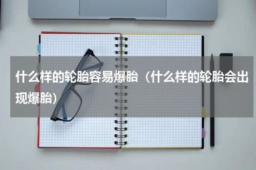 什么样的轮胎容易爆胎（什么样的轮胎会出现爆胎）