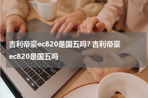 吉利帝豪ec820是国五吗? 吉利帝豪ec820是国五吗