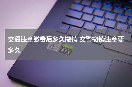 交通违章缴费后多久撤销 交警撤销违章要多久