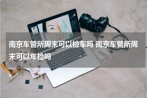 南京车管所周末可以检车吗 南京车管所周末可以年检吗