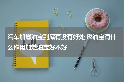 汽车加燃油宝到底有没有好处 燃油宝有什么作用加燃油宝好不好
