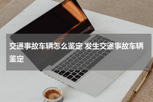 交通事故车辆怎么鉴定 发生交通事故车辆鉴定