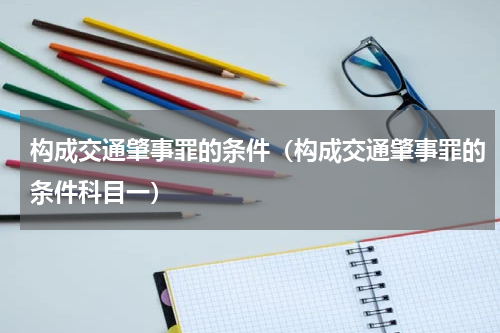 构成交通肇事罪的条件（构成交通肇事罪的条件科目一）