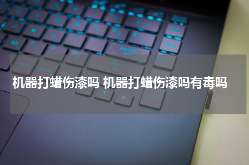 机器打蜡伤漆吗 机器打蜡伤漆吗有毒吗