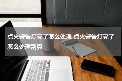 点火警告灯亮了怎么处理 点火警告灯亮了怎么处理别克