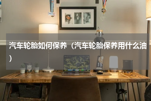 汽车轮胎如何保养（汽车轮胎保养用什么油）