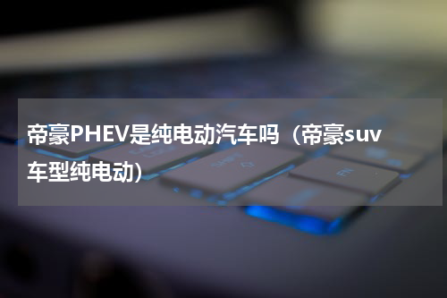 帝豪PHEV是纯电动汽车吗（帝豪suv车型纯电动）