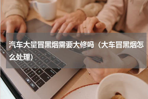 汽车大量冒黑烟需要大修吗（大车冒黑烟怎么处理）