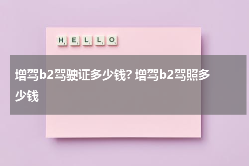 增驾b2驾驶证多少钱? 增驾b2驾照多少钱