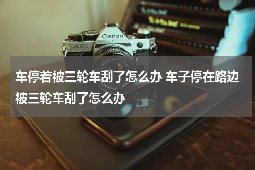 车停着被三轮车刮了怎么办 车子停在路边被三轮车刮了怎么办