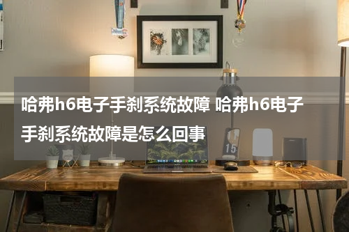 哈弗h6电子手刹系统故障 哈弗h6电子手刹系统故障是怎么回事