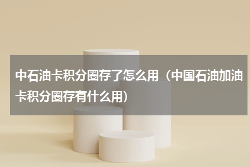 中石油卡积分圈存了怎么用（中国石油加油卡积分圈存有什么用）
