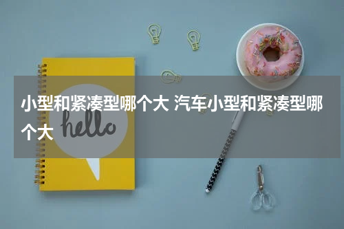 小型和紧凑型哪个大 汽车小型和紧凑型哪个大