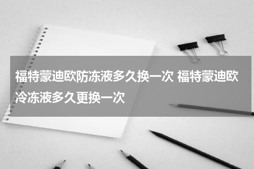 福特蒙迪欧防冻液多久换一次 福特蒙迪欧冷冻液多久更换一次