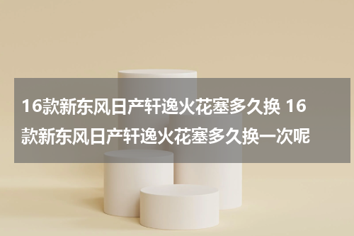16款新东风日产轩逸火花塞多久换 16款新东风日产轩逸火花塞多久换一次呢