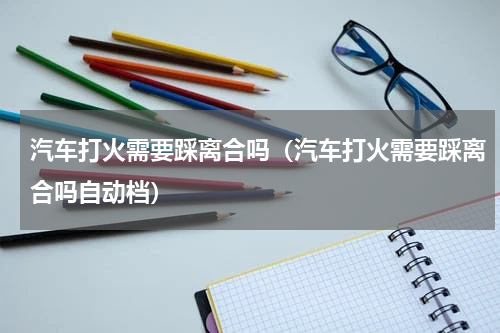 汽车打火需要踩离合吗(汽车打火需要踩离合吗自动档)