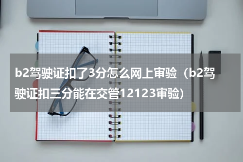b2驾驶证扣了3分怎么网上审验（b2驾驶证扣三分能在交管12123审验）