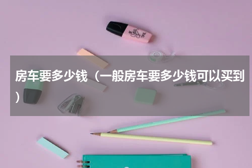 房车要多少钱（一般房车要多少钱可以买到）