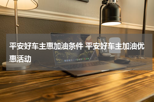 平安好车主惠加油条件 平安好车主加油优惠活动