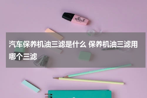 汽车保养机油三滤是什么 保养机油三滤用哪个三滤
