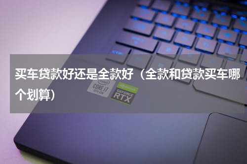 买车贷款好还是全款好（全款和贷款买车哪个划算）