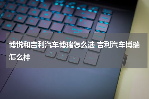 博悦和吉利汽车博瑞怎么选 吉利汽车博瑞怎么样