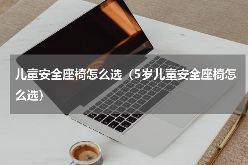 儿童安全座椅怎么选（5岁儿童安全座椅怎么选）