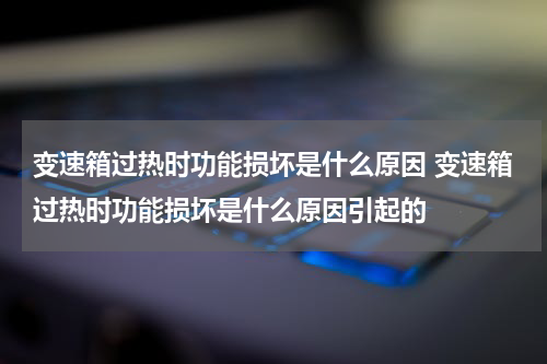 变速箱过热时功能损坏是什么原因 变速箱过热时功能损坏是什么原因引起的