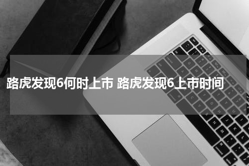 路虎发现6何时上市 路虎发现6上市时间
