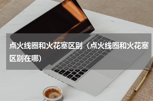 点火线圈和火花塞区别（点火线圈和火花塞区别在哪）