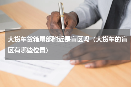 大货车货箱尾部附近是盲区吗（大货车的盲区有哪些位置）