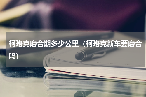柯珞克磨合期多少公里（柯珞克新车要磨合吗）