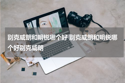 别克威朗和明锐哪个好 别克威朗和明锐哪个好别克威朗