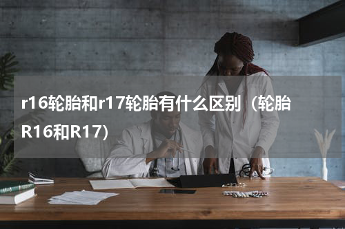 r16轮胎和r17轮胎有什么区别（轮胎R16和R17）