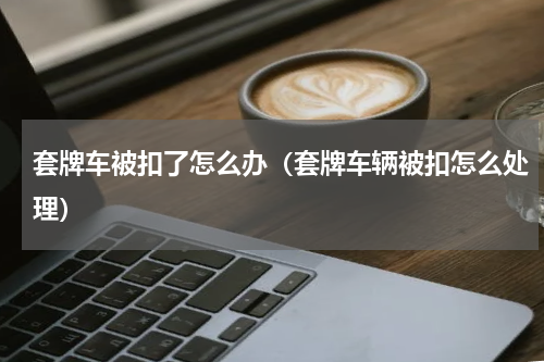 套牌车被扣了怎么办（套牌车辆被扣怎么处理）