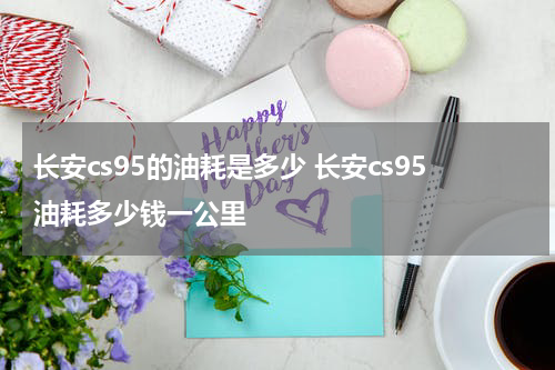 长安cs95的油耗是多少 长安cs95油耗多少钱一公里