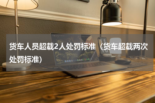 货车人员超载2人处罚标准（货车超载两次处罚标准）